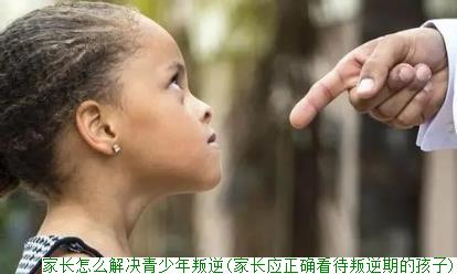 家长怎么解决青少年叛逆(家长应正确看待叛逆期的孩子)